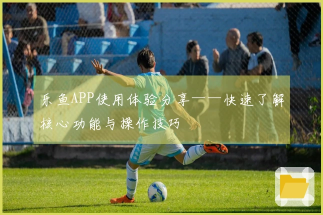 乐鱼APP使用体验分享——快速了解核心功能与操作技巧