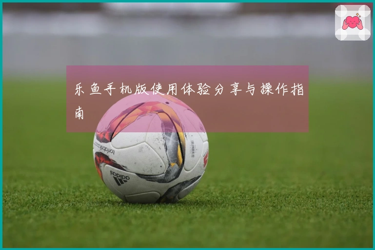 乐鱼手机版使用体验分享与操作指南