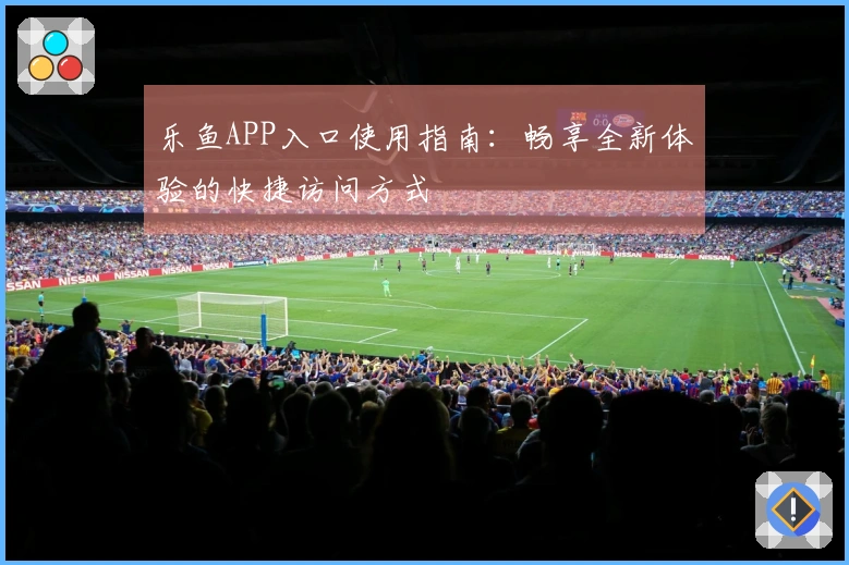 乐鱼APP入口使用指南：畅享全新体验的快捷访问方式