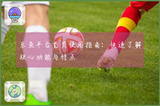 乐鱼平台首页使用指南：快速了解核心功能与特点