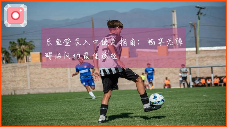 乐鱼登录入口使用指南：畅享无障碍访问的最佳途径