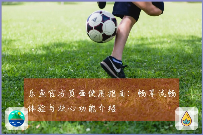 乐鱼官方页面使用指南：畅享流畅体验与核心功能介绍