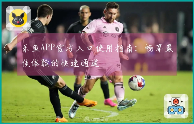 乐鱼APP官方入口使用指南：畅享最佳体验的快速通道