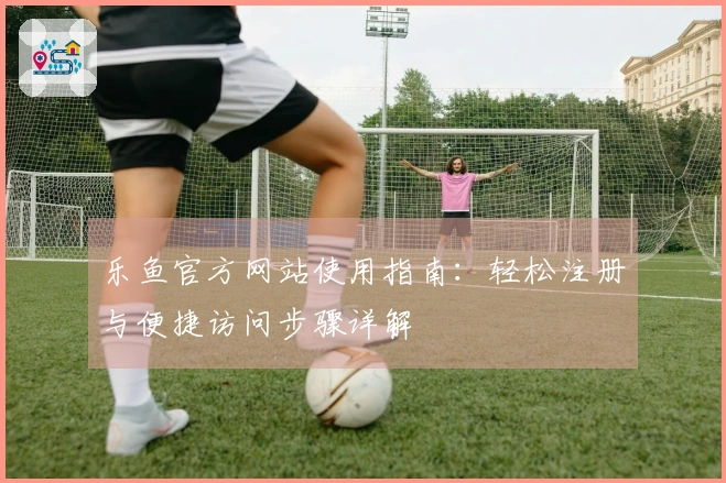 乐鱼官方网站使用指南：轻松注册与便捷访问步骤详解