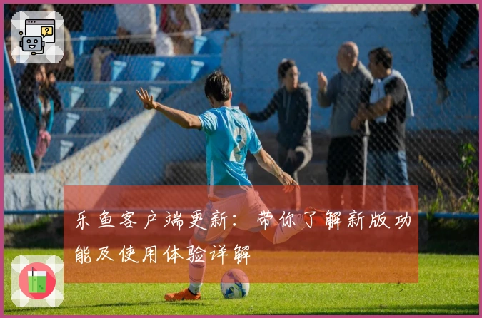 乐鱼客户端更新：带你了解新版功能及使用体验详解