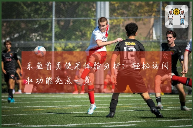 乐鱼首页使用体验分析：轻松访问和功能亮点一览