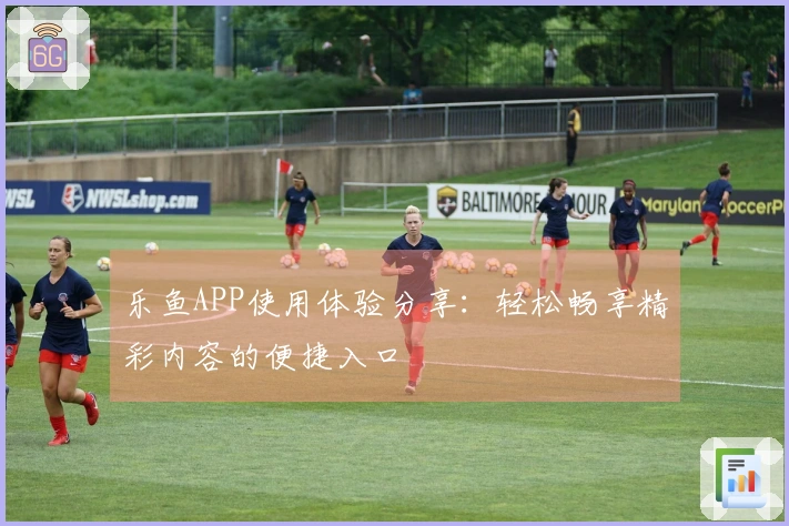 乐鱼APP使用体验分享：轻松畅享精彩内容的便捷入口