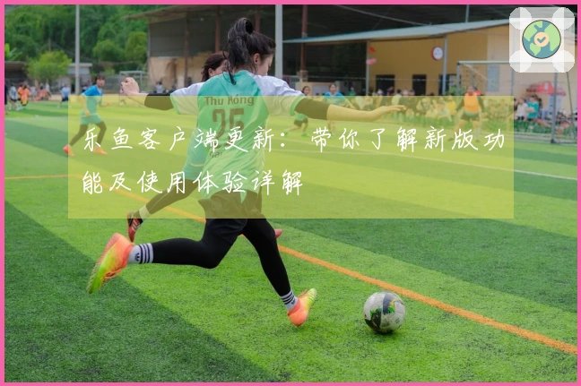 乐鱼客户端更新：带你了解新版功能及使用体验详解