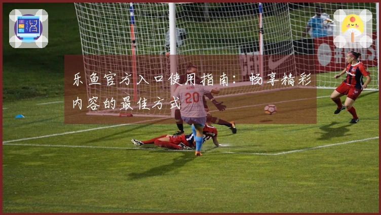 乐鱼官方入口使用指南：畅享精彩内容的最佳方式