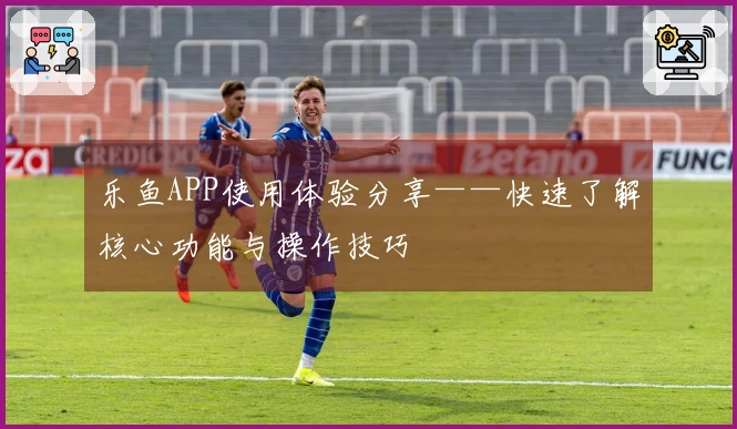 乐鱼APP使用体验分享——快速了解核心功能与操作技巧