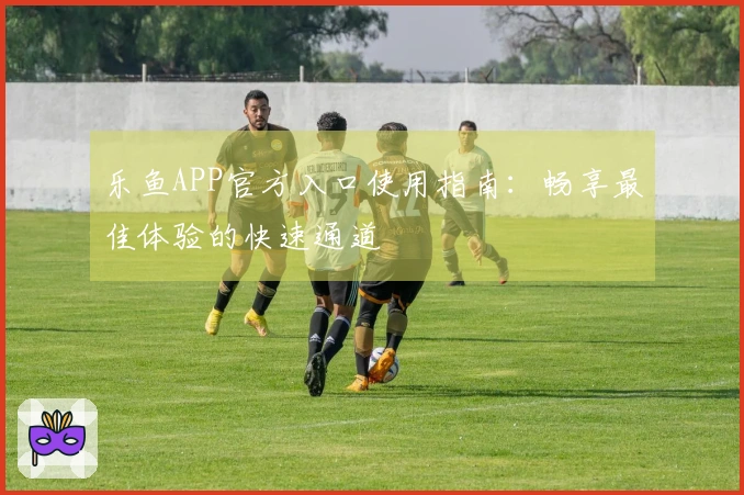 乐鱼APP官方入口使用指南：畅享最佳体验的快速通道