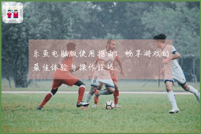 乐鱼电脑版使用指南：畅享游戏的最佳体验与操作技巧