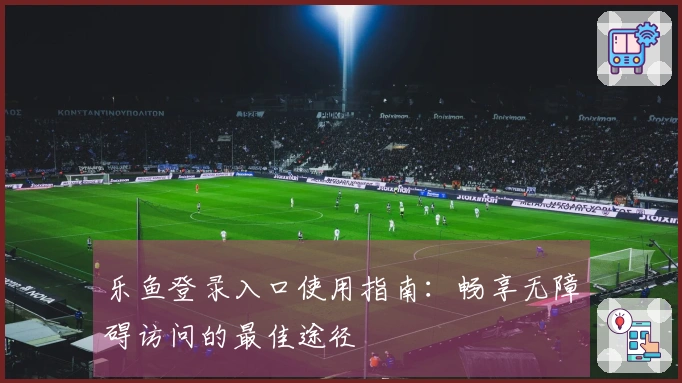 乐鱼登录入口使用指南：畅享无障碍访问的最佳途径