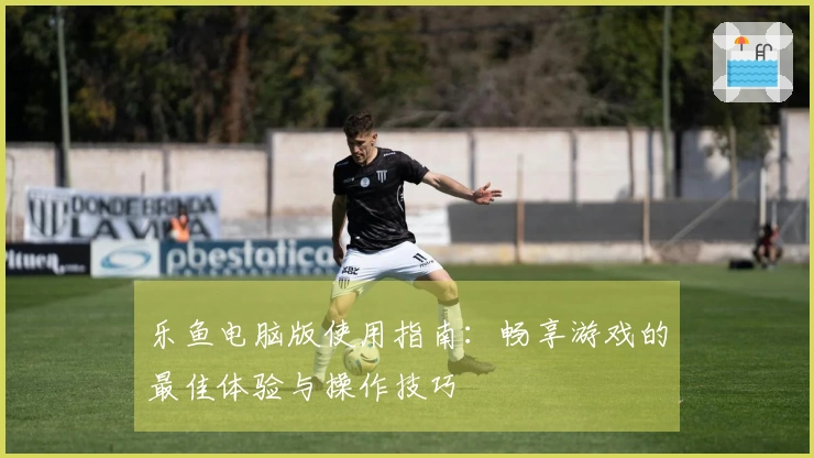 乐鱼电脑版使用指南：畅享游戏的最佳体验与操作技巧